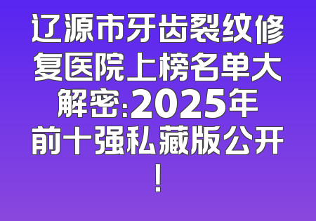 辽源市牙齿裂纹修复医院上榜名单大解密：2025年前十强私藏版公开！