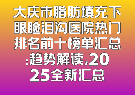 大庆市脂肪填充下眼睑泪沟医院热门排名前十榜单汇总：趋势解读，2025全新汇总