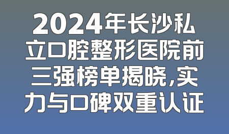 2024年长沙私立口腔整形医院前三强榜单揭晓，实力与口碑双重认证