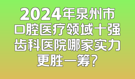 2024年泉州市口腔医疗领域十强齿科医院哪家实力更胜一筹？