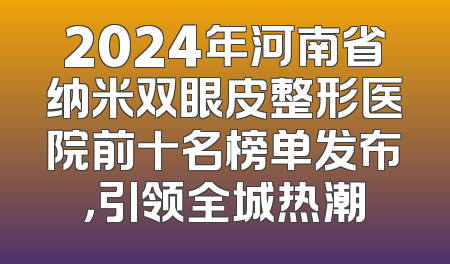 2024年河南省纳米双眼皮整形医院前十名榜单发布，引领全城热潮