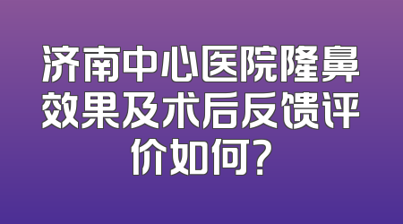济南中心医院隆鼻效果及术后反馈评价如何？