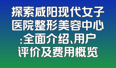 探索咸阳现代女子医院整形美容中心：全面介绍、用户评价及费用概览