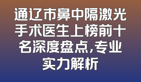 通辽市鼻中隔激光手术医生上榜前十名深度盘点，专业实力解析