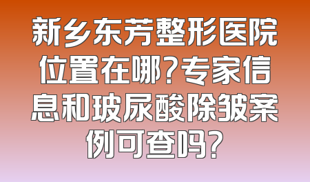 新乡东芳整形医院位置在哪？专家信息和玻尿酸除皱案例可查吗？