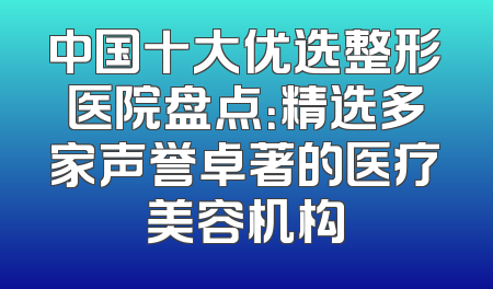 中国十大优选整形医院盘点：精选多家声誉卓著的医疗美容机构