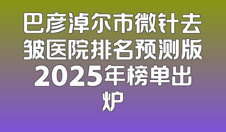 巴彦淖尔市微针去皱医院排名预测版2025年榜单出炉