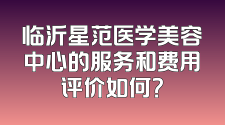 临沂星范医学美容中心的服务和费用评价如何？