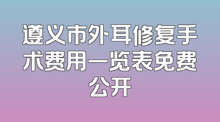 遵义市外耳修复手术费用一览表免费公开