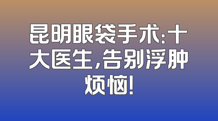 昆明眼袋手术：十大医生，告别浮肿烦恼！
