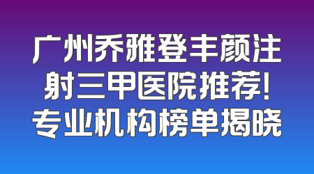 广州乔雅登丰颜注射三甲医院推荐！专业机构榜单揭晓