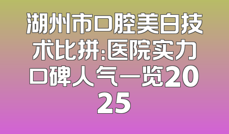 湖州市口腔美白技术比拼：医院实力口碑人气一览2025