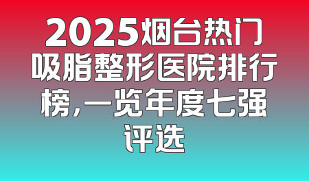 2025烟台热门吸脂整形医院排行榜，一览年度七强评选