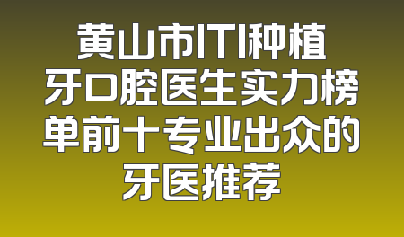 黄山市ITI种植牙口腔医生实力榜单前十专业出众的牙医推荐