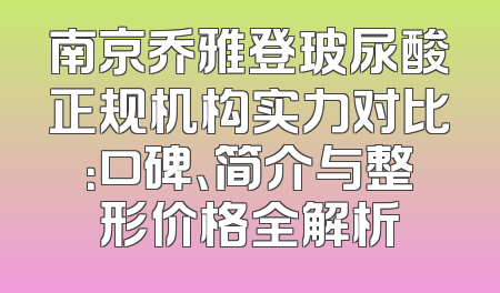 南京乔雅登玻尿酸正规机构实力对比：口碑、简介与整形价格全解析