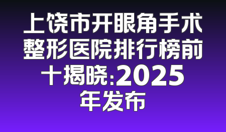 上饶市开眼角手术整形医院排行榜前十揭晓：2025年发布
