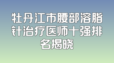 牡丹江市腰部溶脂针治疗医师十强排名揭晓