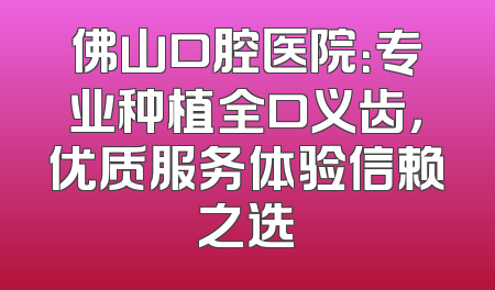 佛山口腔医院：专业种植全口义齿，优质服务体验信赖之选