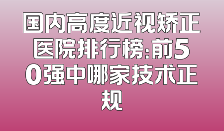 国内高度近视矫正医院排行榜：前50强中哪家技术正规