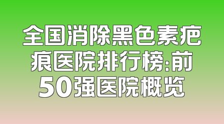 全国消除黑色素疤痕医院排行榜：前50强医院概览
