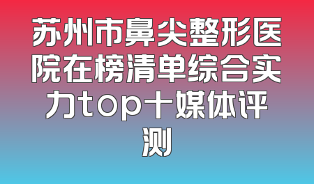 苏州市鼻尖整形医院在榜清单综合实力top十媒体评测