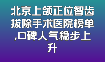北京上颌正位智齿拔除手术医院榜单，口碑人气稳步上升