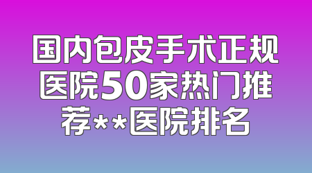 国内包皮手术正规医院50家热门推荐**医院排名