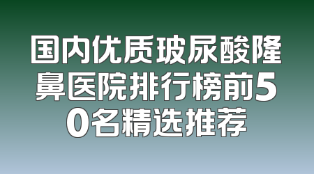 国内优质玻尿酸隆鼻医院排行榜前50名精选推荐