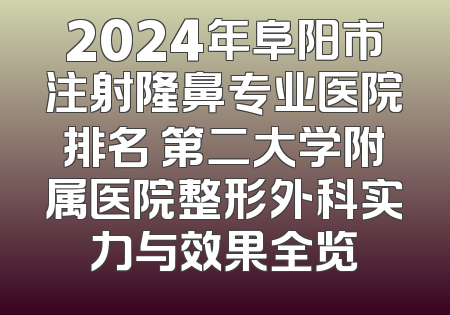 2024年阜阳市注射隆鼻专业医院排名 第二大学附属医院整形外科实力与效果全览