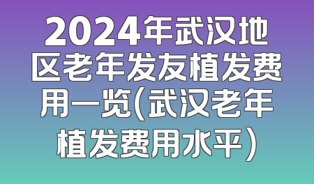 2024年武汉地区老年发友植发费用一览（武汉老年植发费用水平）