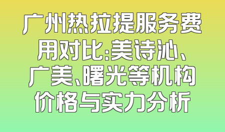 广州热拉提服务费用对比：美诗沁、广美、曙光等机构价格与实力分析