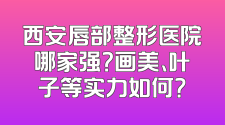 西安唇部整形医院哪家强？画美、叶子等实力如何？