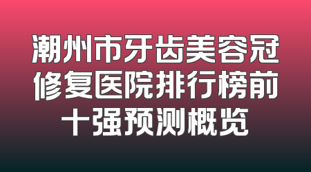 潮州市牙齿美容冠修复医院排行榜前十强预测概览