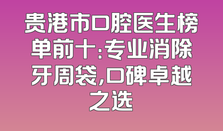 贵港市口腔医生榜单前十：专业消除牙周袋，口碑卓越之选