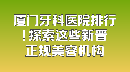 厦门牙科医院排行！ 探索这些新晋正规美容机构