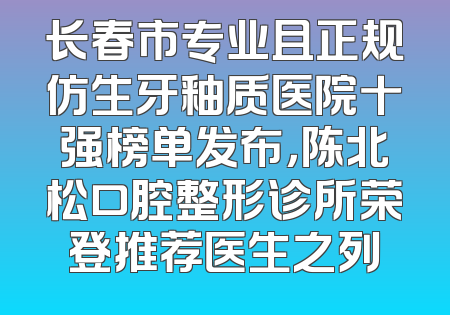 长春市专业且正规仿生牙釉质医院十强榜单发布，陈北松口腔整形诊所荣登推荐医生之列