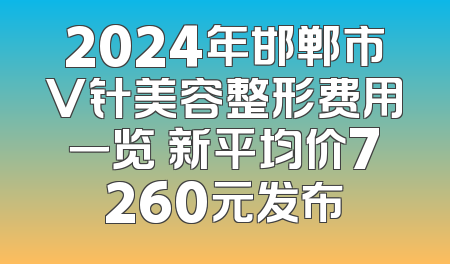 2024年邯郸市V针美容整形费用一览 新平均价7260元发布