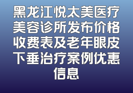 黑龙江悦太美医疗美容诊所发布价格收费表及老年眼皮下垂治疗案例优惠信息