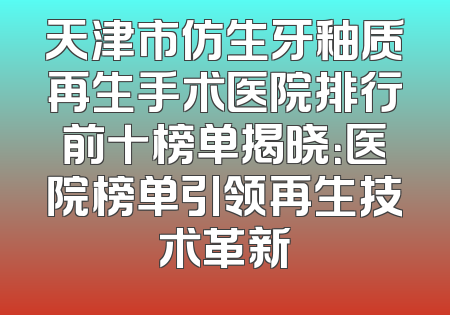 天津市仿生牙釉质再生手术医院排行前十榜单揭晓：医院榜单引领再生技术革新