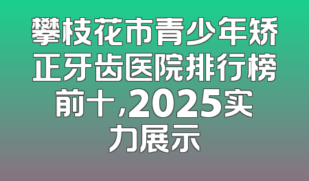 攀枝花市青少年矫正牙齿医院排行榜前十，2025实力展示