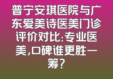 普宁安琪医院与广东爱美诗医美门诊评价对比：专业医美，口碑谁更胜一筹？