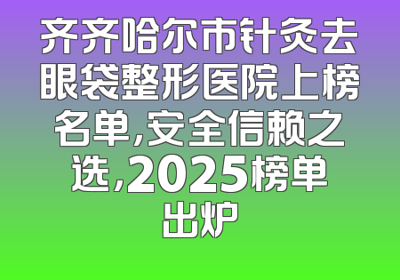 齐齐哈尔市针灸去眼袋整形医院上榜名单，安全信赖之选，2025榜单出炉