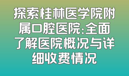 探索桂林医学院附属口腔医院：全面了解医院概况与详细收费情况