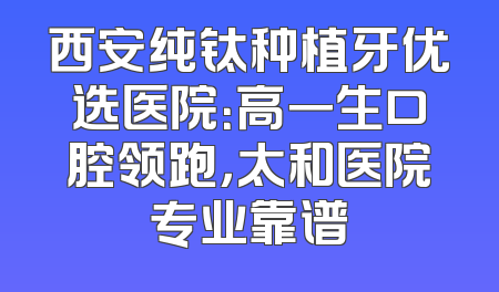 西安纯钛种植牙优选医院：高一生口腔领跑，太和医院专业靠谱