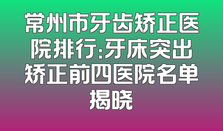 常州市牙齿矫正医院排行：牙床突出矫正前四医院名单揭晓