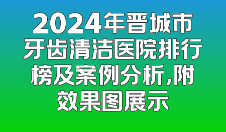 2024年晋城市牙齿清洁医院排行榜及案例分析，附效果图展示