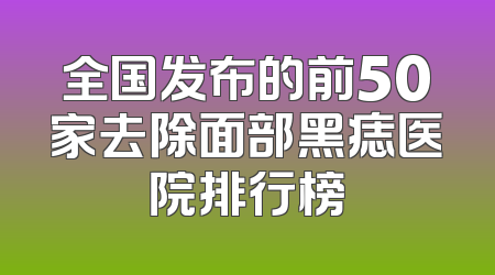 全国发布的前50家去除面部黑痣医院排行榜