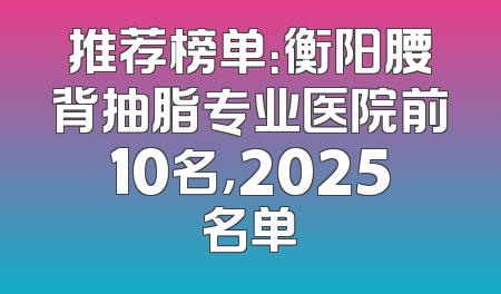 推荐榜单：衡阳腰背抽脂专业医院前10名，2025名单