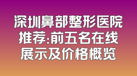 深圳鼻部整形医院推荐：前五名在线展示及价格概览