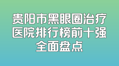 贵阳市黑眼圈治疗医院排行榜前十强全面盘点